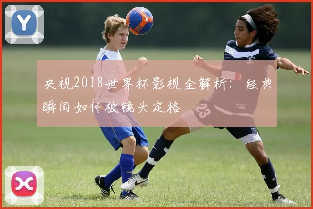 央视2018世界杯影视全解析:经典瞬间如何被镜头定格