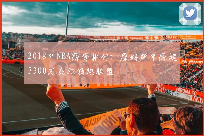 2018年NBA薪资排行:詹姆斯年薪超3300万美元领跑联盟