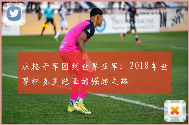 从格子军团到世界亚军：2018年世界杯克罗地亚的崛起之路