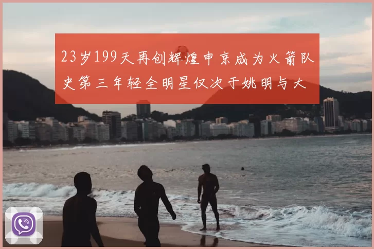 23岁199天再创辉煌申京成为火箭队史第三年轻全明星仅次于姚明与大梦