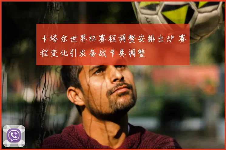 卡塔尔世界杯赛程调整安排出炉 赛程变化引发备战节奏调整