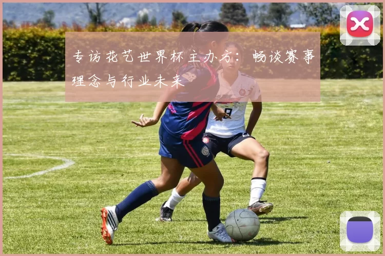 专访花艺世界杯主办方：畅谈赛事理念与行业未来