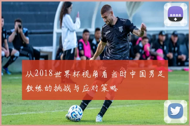 从2018世界杯视角看当时中国男足教练的挑战与应对策略