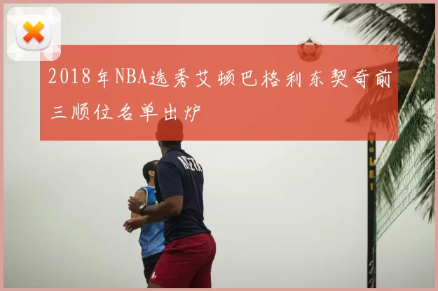2018年NBA选秀艾顿巴格利东契奇前三顺位名单出炉