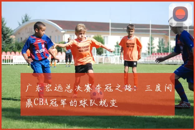 广东宏远总决赛夺冠之路:三度问鼎CBA冠军的球队蜕变