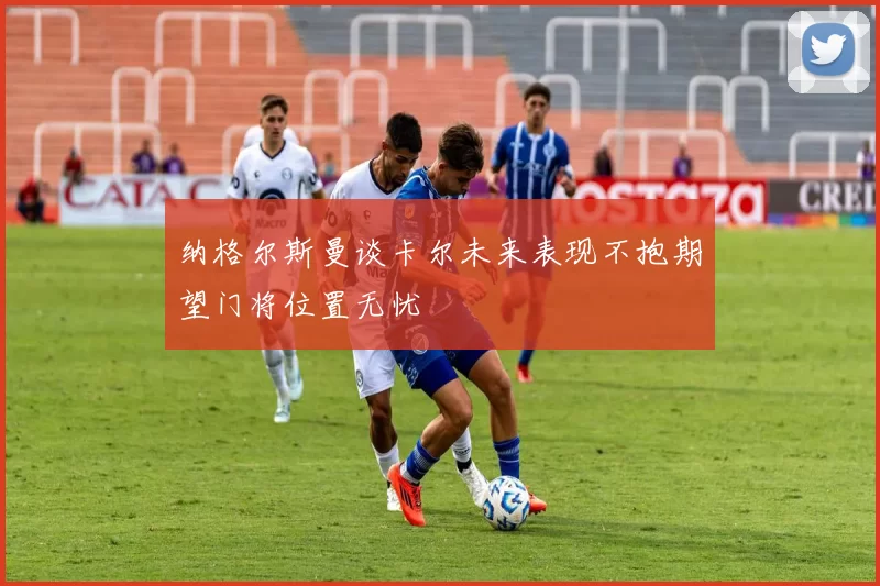 纳格尔斯曼谈卡尔未来表现不抱期望门将位置无忧