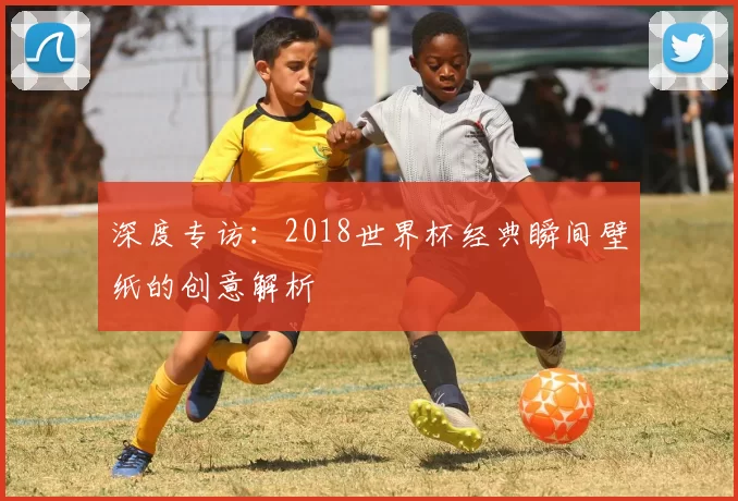 深度专访:2018世界杯经典瞬间壁纸的创意解析
