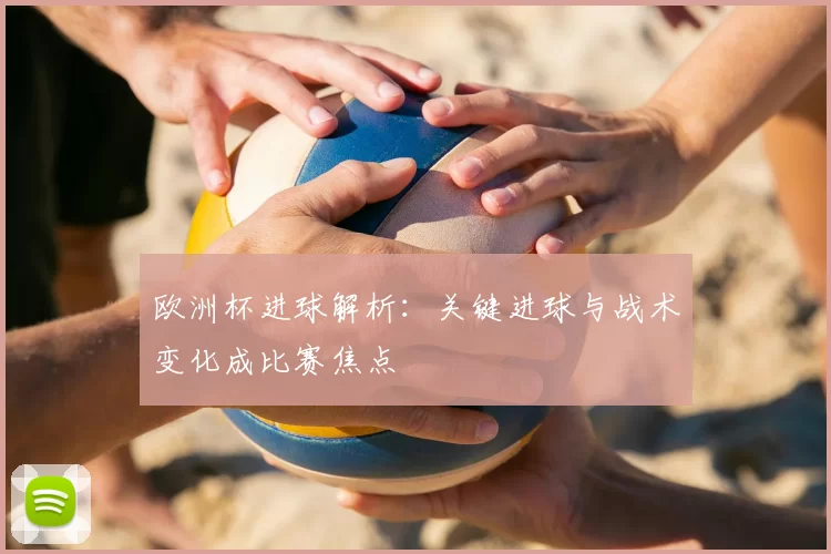 欧洲杯进球解析：关键进球与战术变化成比赛焦点