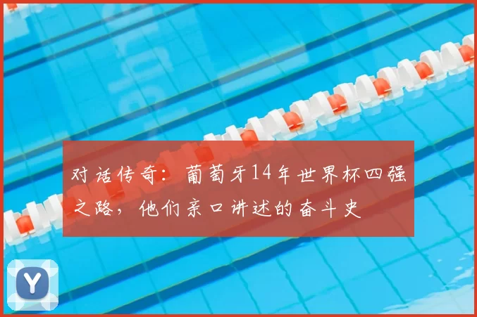 对话传奇:葡萄牙14年世界杯四强之路,他们亲口讲述的奋斗史