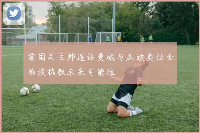 前国足主帅造访曼城与瓜迪奥拉会面谈执教未来可能性
