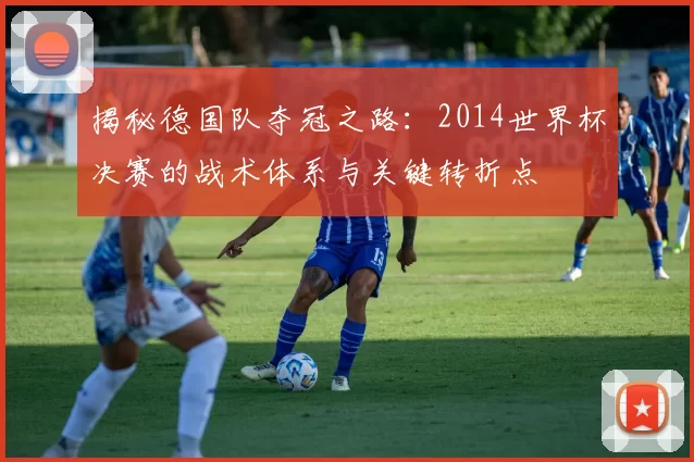 揭秘德国队夺冠之路：2014世界杯决赛的战术体系与关键转折点