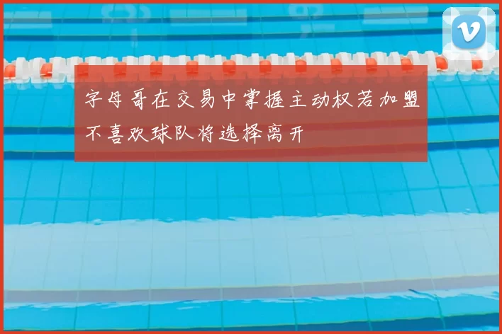 字母哥在交易中掌握主动权若加盟不喜欢球队将选择离开