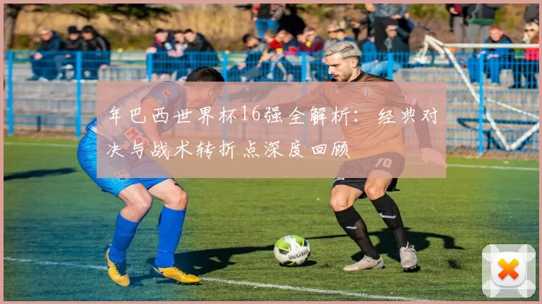 年巴西世界杯16强全解析：经典对决与战术转折点深度回顾