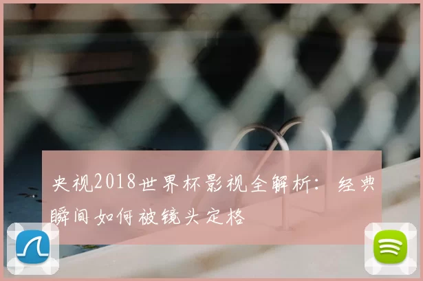 央视2018世界杯影视全解析：经典瞬间如何被镜头定格