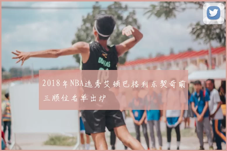 2018年NBA选秀艾顿巴格利东契奇前三顺位名单出炉