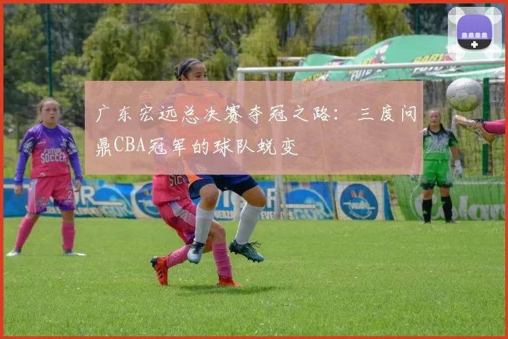 广东宏远总决赛夺冠之路：三度问鼎CBA冠军的球队蜕变