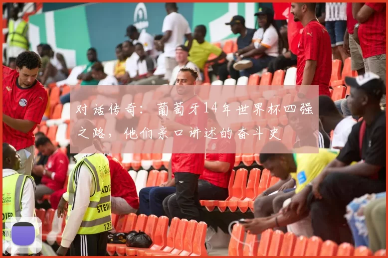 对话传奇:葡萄牙14年世界杯四强之路,他们亲口讲述的奋斗史