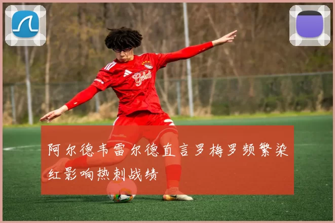阿尔德韦雷尔德直言罗梅罗频繁染红影响热刺战绩