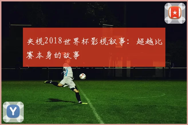 央视2018世界杯影视叙事:超越比赛本身的故事