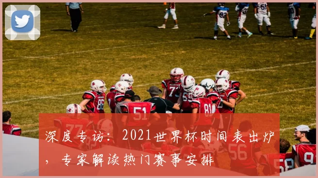 深度专访:2021世界杯时间表出炉,专家解读热门赛事安排