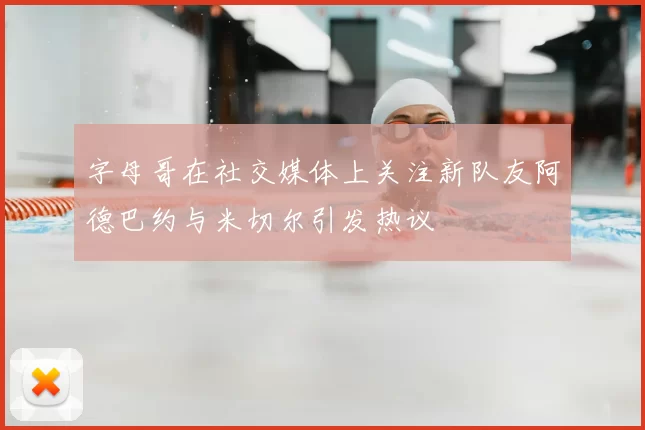 字母哥在社交媒体上关注新队友阿德巴约与米切尔引发热议
