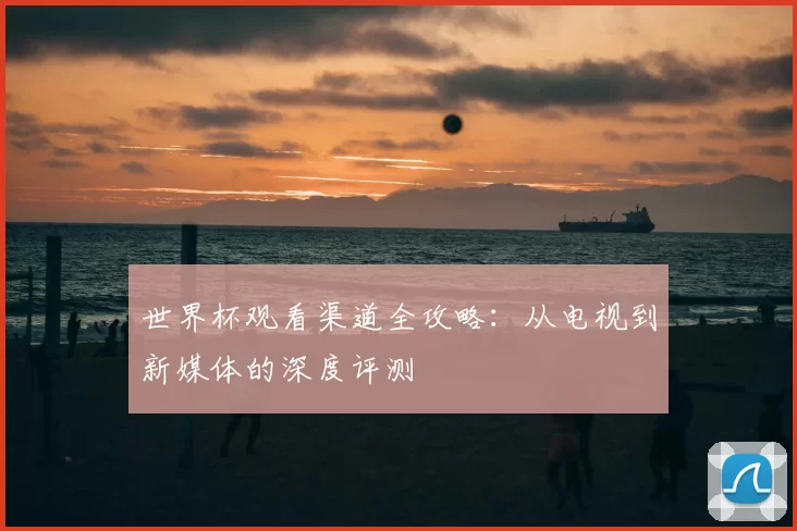世界杯观看渠道全攻略：从电视到新媒体的深度评测