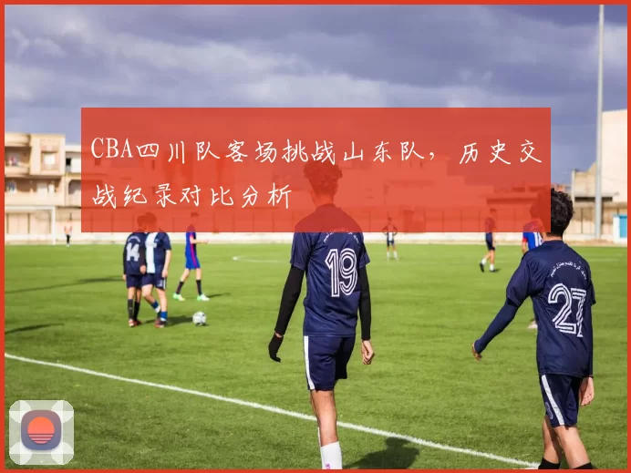 CBA四川队客场挑战山东队，历史交战纪录对比分析