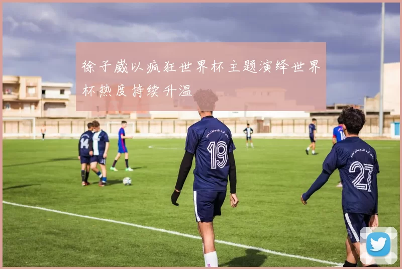 徐子崴以疯狂世界杯主题演绎世界杯热度持续升温