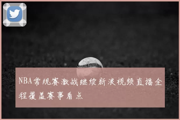NBA常规赛激战继续新浪视频直播全程覆盖赛事看点