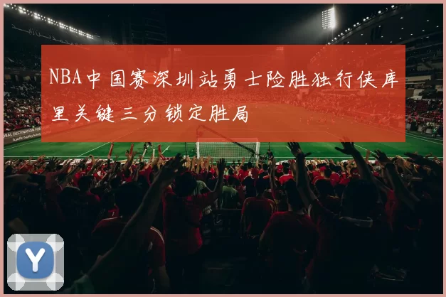 NBA中国赛深圳站勇士险胜独行侠库里关键三分锁定胜局