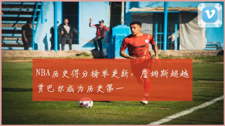 NBA历史得分榜单更新,詹姆斯超越贾巴尔成为历史第一