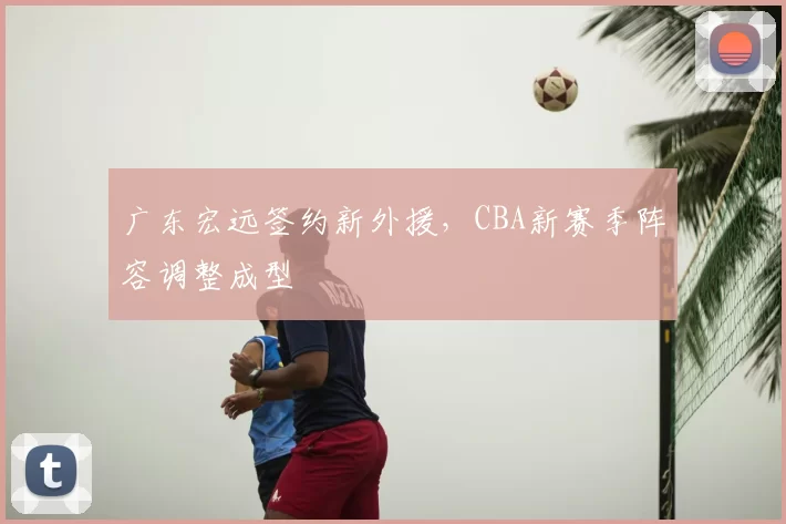 广东宏远签约新外援,CBA新赛季阵容调整成型