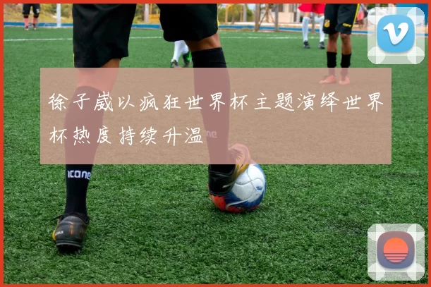 徐子崴以疯狂世界杯主题演绎世界杯热度持续升温