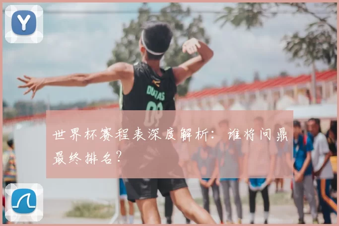 世界杯赛程表深度解析:谁将问鼎最终排名?