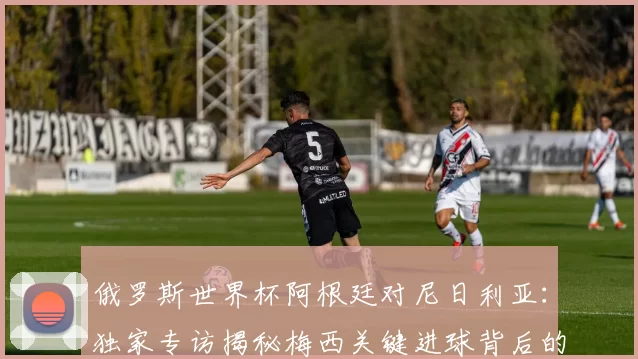 俄罗斯世界杯阿根廷对尼日利亚：独家专访揭秘梅西关键进球背后的战术
