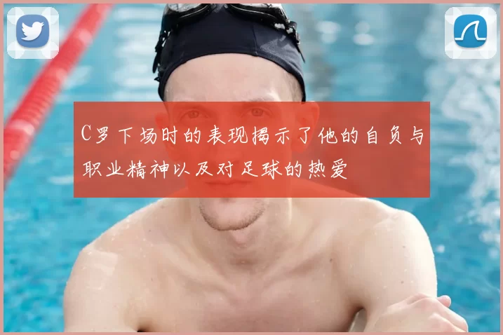 C罗下场时的表现揭示了他的自负与职业精神以及对足球的热爱