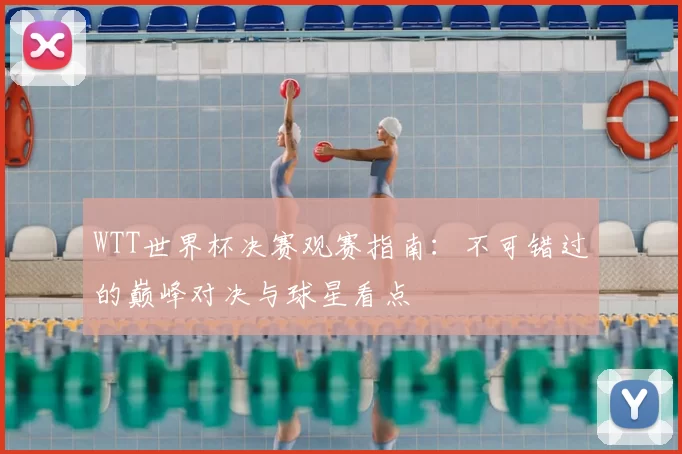 WTT世界杯决赛观赛指南:不可错过的巅峰对决与球星看点