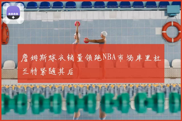 詹姆斯球衣销量领跑NBA市场库里杜兰特紧随其后