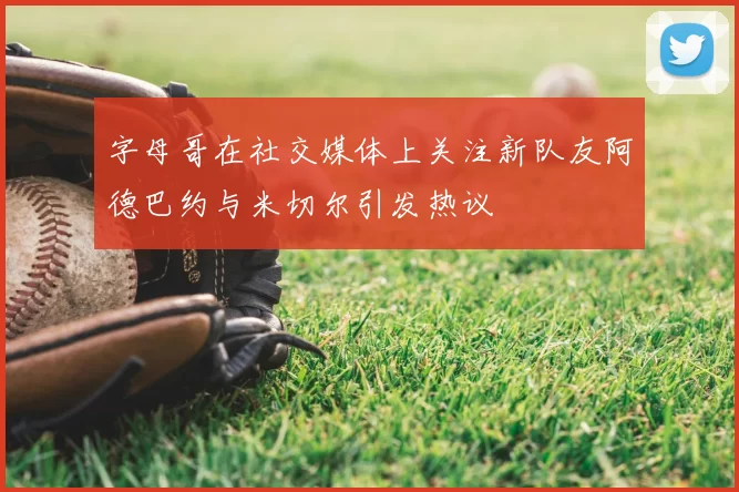字母哥在社交媒体上关注新队友阿德巴约与米切尔引发热议
