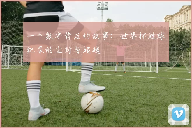 一个数字背后的故事:世界杯进球纪录的尘封与超越