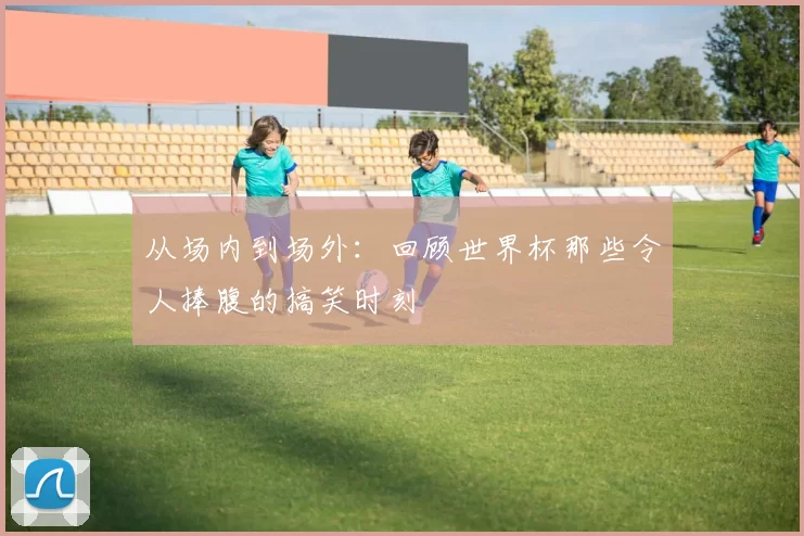 从场内到场外：回顾世界杯那些令人捧腹的搞笑时刻