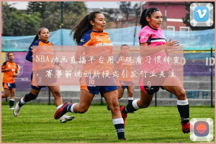 NBA动画直播平台用户观看习惯转变,赛事解说创新模式引发行业关注