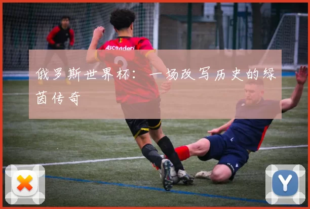 俄罗斯世界杯:一场改写历史的绿茵传奇