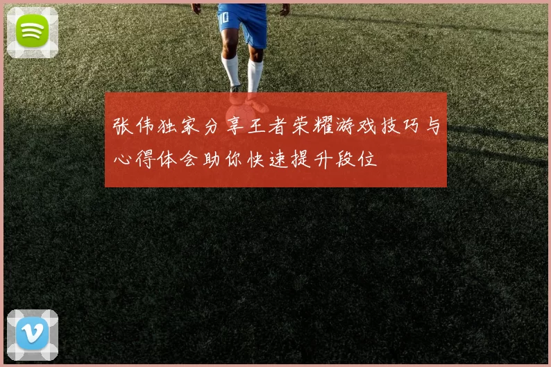 张伟独家分享王者荣耀游戏技巧与心得体会助你快速提升段位