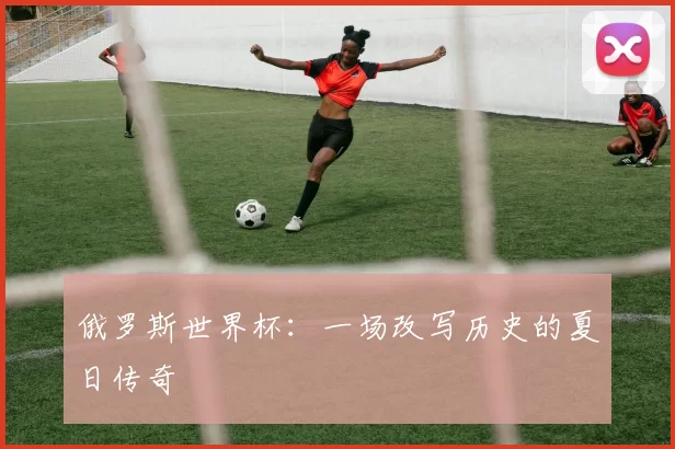 俄罗斯世界杯:一场改写历史的夏日传奇