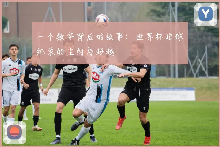 一个数字背后的故事:世界杯进球纪录的尘封与超越