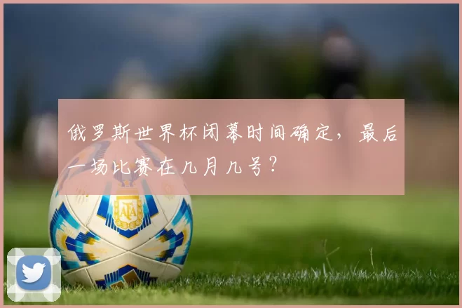 俄罗斯世界杯闭幕时间确定,最后一场比赛在几月几号?