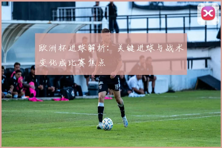 欧洲杯进球解析：关键进球与战术变化成比赛焦点