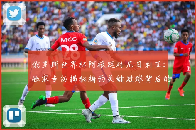 俄罗斯世界杯阿根廷对尼日利亚:独家专访揭秘梅西关键进球背后的战术