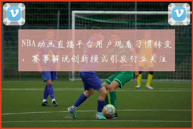 NBA动画直播平台用户观看习惯转变，赛事解说创新模式引发行业关注